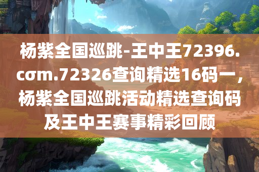 杨紫全国巡跳-王中王72396.cσm.72326查询精选16码一，杨紫全国巡跳活动精选查询码及王中王赛事精彩回顾，杨紫全国巡跳活动回顾与精选查询码及王中王赛事精彩瞬间分享