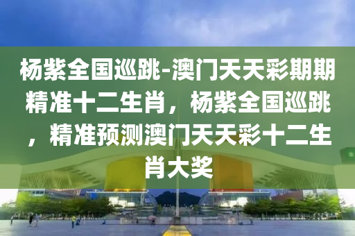 杨紫全国巡跳-澳门天天彩期期精准十二生肖，杨紫全国巡跳，精准预测澳门天天彩十二生肖大奖，杨紫全国巡跳与澳门天天彩十二生肖精准预测，巨星与游戏角色的幸运碰撞