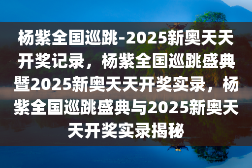杨紫全国巡跳-2025新奥天天开奖记录，杨紫全国巡跳盛典暨2025新奥天天开奖实录，杨紫全国巡跳盛典与2025新奥天天开奖实录揭秘