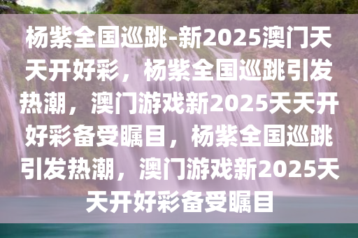 杨紫全国巡跳-新2025澳门天天开好彩，杨紫全国巡跳引发热潮，澳门游戏新2025天天开好彩备受瞩目，杨紫全国巡跳引发热潮，澳门游戏新2025天天开好彩备受瞩目