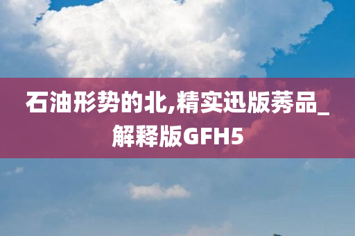 石油形势的北,精实迅版莠品_解释版GFH5