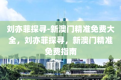 刘亦菲探寻-新澳门精准免费大全，刘亦菲探寻，新澳门精准免费指南，刘亦菲探寻新澳门精准免费指南大全