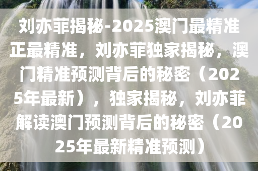 刘亦菲揭秘-2025澳门最精准正最精准，刘亦菲独家揭秘，澳门精准预测背后的秘密（2025年最新），独家揭秘，刘亦菲解读澳门预测背后的秘密（2025年最新精准预测）