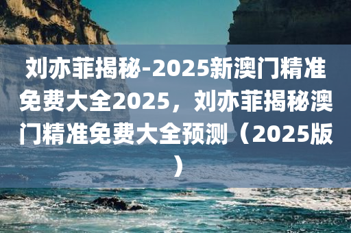 刘亦菲揭秘-2025新澳门精准免费大全2025，刘亦菲揭秘澳门精准免费大全预测（2025版），刘亦菲揭秘澳门预测，2025新澳门精准免费大全预测版