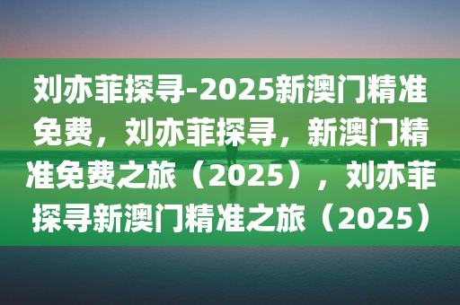 刘亦菲探寻-2025新澳门精准免费，刘亦菲探寻，新澳门精准免费之旅（2025），刘亦菲探寻新澳门精准之旅（2025）