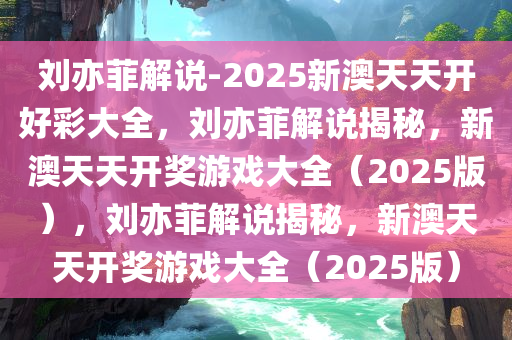 刘亦菲解说-2025新澳天天开好彩大全，刘亦菲解说揭秘，新澳天天开奖游戏大全（2025版），刘亦菲解说揭秘，新澳天天开奖游戏大全（2025版）