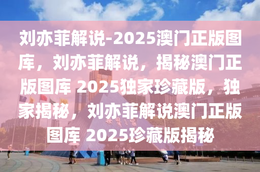 刘亦菲解说-2025澳门正版图库，刘亦菲解说，揭秘澳门正版图库 2025独家珍藏版，独家揭秘，刘亦菲解说澳门正版图库 2025珍藏版揭秘