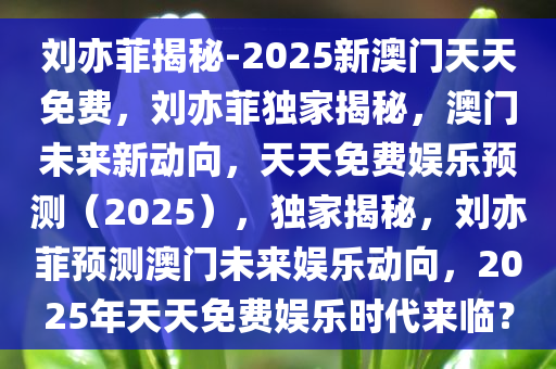 刘亦菲揭秘-2025新澳门天天免费，刘亦菲独家揭秘，澳门未来新动向，天天免费娱乐预测（2025），独家揭秘，刘亦菲预测澳门未来娱乐动向，2025年天天免费娱乐时代来临？