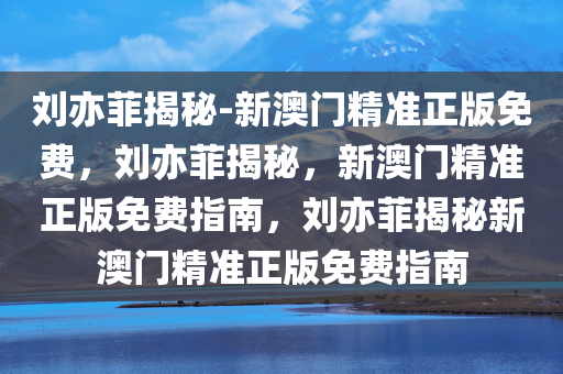 刘亦菲揭秘-新澳门精准正版免费，刘亦菲揭秘，新澳门精准正版免费指南，刘亦菲揭秘新澳门精准正版免费指南