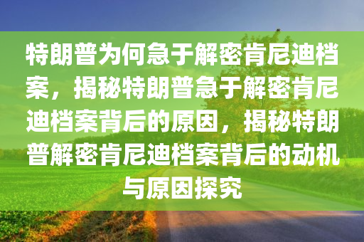 特朗普为何急于解密肯尼迪档案，揭秘特朗普急于解密肯尼迪档案背后的原因，揭秘特朗普解密肯尼迪档案背后的动机与原因探究