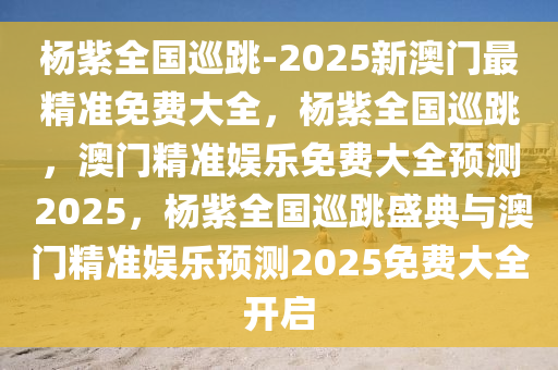杨紫全国巡跳-2025新澳门最精准免费大全，杨紫全国巡跳，澳门精准娱乐免费大全预测 2025，杨紫全国巡跳盛典与澳门精准娱乐预测2025免费大全开启