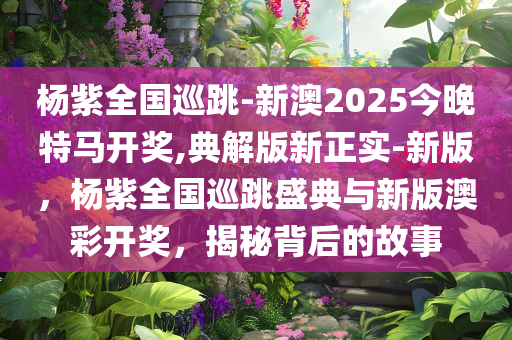 杨紫全国巡跳-新澳2025今晚特马开奖,典解版新正实-新版，杨紫全国巡跳盛典与新版澳彩开奖，揭秘背后的故事，杨紫全国巡跳盛典与澳彩开奖揭秘，探寻背后的故事