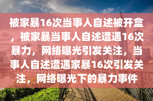 被家暴16次当事人自述被开盒，被家暴当事人自述遭遇16次暴力，网络曝光引发关注，当事人自述遭遇家暴16次引发关注，网络曝光下的暴力事件