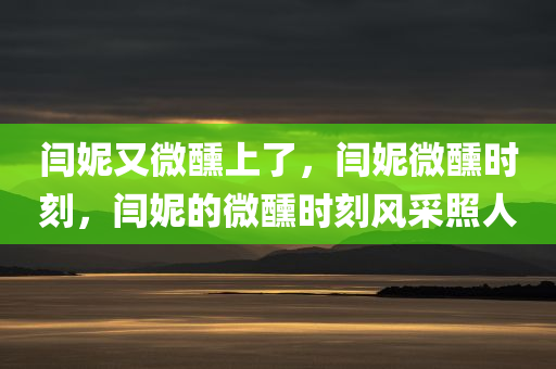 闫妮又微醺上了，闫妮微醺时刻，闫妮的微醺时刻风采照人