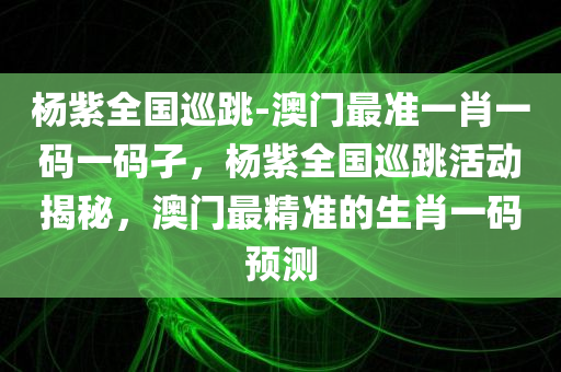 杨紫全国巡跳-澳门最准一肖一码一码孑，杨紫全国巡跳活动揭秘，澳门最精准的生肖一码预测，杨紫全国巡跳活动揭秘与澳门精准生肖预测一码揭秘