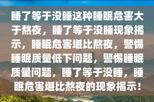 睡了等于没睡这种睡眠危害大于熬夜,睡了等于没睡现象揭示,睡眠危害堪比熬夜,警惕睡眠质量低下问题,警惕睡眠质量问题,睡了等于没睡,睡眠危害堪比熬夜的现象揭示!