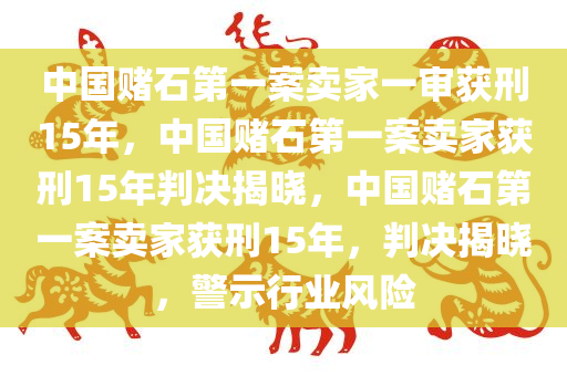 中国赌石第一案卖家一审获刑15年，中国赌石第一案卖家获刑15年判决揭晓，中国赌石第一案卖家获刑15年，判决揭晓，警示行业风险