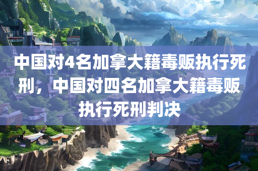 中国对4名加拿大籍毒贩执行死刑，中国对四名加拿大籍毒贩执行死刑判决