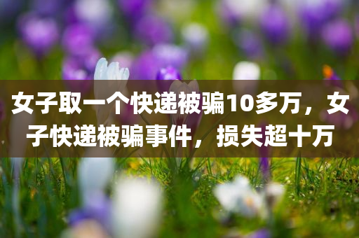 女子取一个快递被骗10多万，女子快递被骗事件，损失超十万