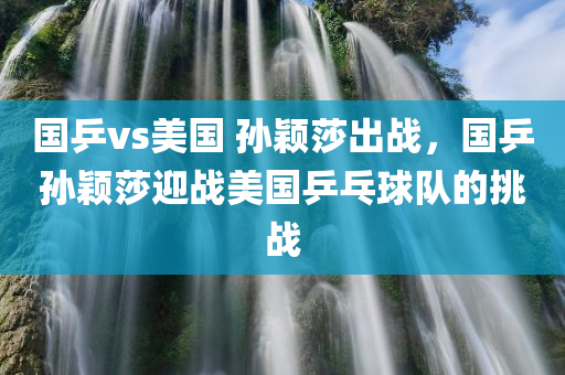 国乒vs美国 孙颖莎出战，国乒孙颖莎迎战美国乒乓球队的挑战，国乒孙颖莎迎战美国乒乓球队挑战，孙颖莎出战引发关注热议