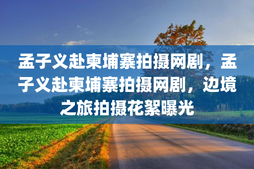 孟子义赴柬埔寨拍摄网剧，孟子义赴柬埔寨拍摄网剧，边境之旅拍摄花絮曝光