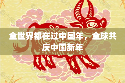 全世界都在过中国年，全球共庆中国新年，全球共庆中国新年，世界同享春节喜庆氛围
