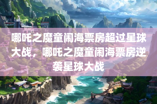 哪吒之魔童闹海票房超过星球大战，哪吒之魔童闹海票房逆袭星球大战