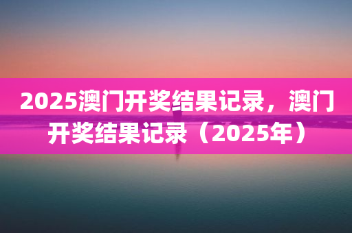 2025澳门开奖结果记录，澳门开奖结果记录（2025年），澳门开奖结果记录（2025年完整版）