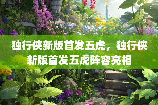 独行侠新版首发五虎，独行侠新版首发五虎阵容亮相，独行侠新版首发五虎阵容亮相揭秘
