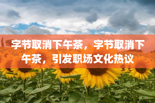 字节取消下午茶，字节取消下午茶，引发职场文化热议，字节取消下午茶引发职场文化热议讨论