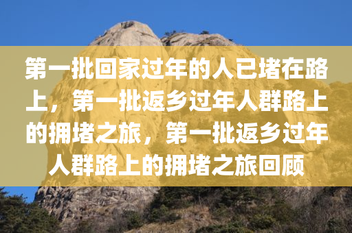 第一批回家过年的人已堵在路上，第一批返乡过年人群路上的拥堵之旅，第一批返乡过年人群路上的拥堵之旅回顾