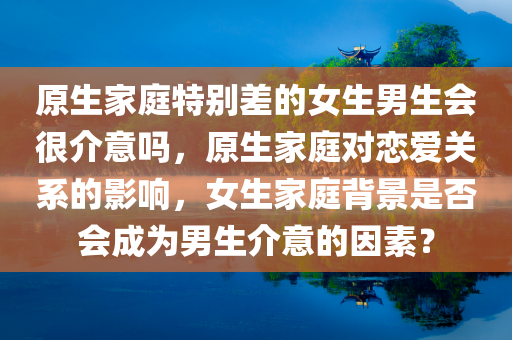 原生家庭特别差的女生男生会很介意吗，原生家庭对恋爱关系的影响，女生家庭背景是否会成为男生介意的因素？，原生家庭对恋爱关系的影响，女生家庭背景是否会成为男生介意的因素？