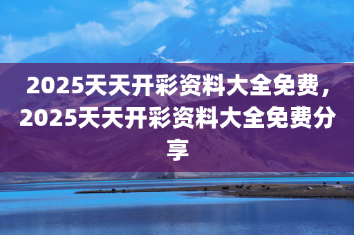 2025天天开彩资料大全免费，2025天天开彩资料大全免费分享，2025天天开彩资料大全免费分享，独家资讯一网打尽