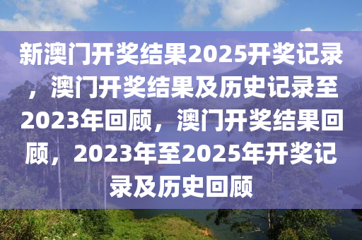 新澳门开奖结果2025开奖记录，澳门开奖结果及历史记录至2023年回顾，澳门开奖结果回顾，2023年至2025年开奖记录及历史回顾