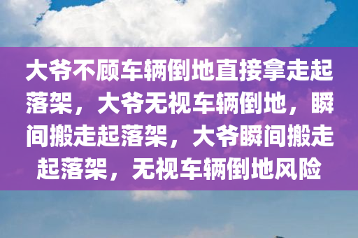 大爷不顾车辆倒地直接拿走起落架，大爷无视车辆倒地，瞬间搬走起落架，大爷瞬间搬走起落架，无视车辆倒地风险