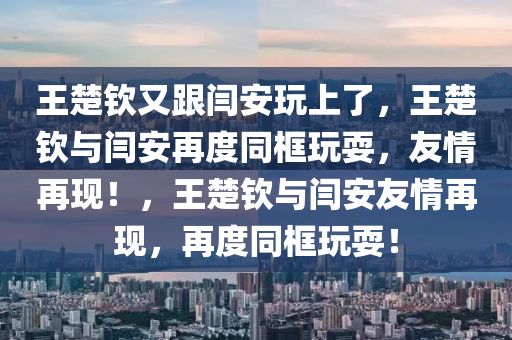 王楚钦又跟闫安玩上了，王楚钦与闫安再度同框玩耍，友情再现！，王楚钦与闫安友情再现，再度同框玩耍！