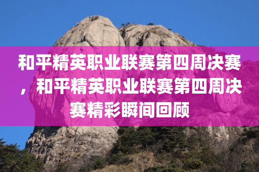 和平精英职业联赛第四周决赛，和平精英职业联赛第四周决赛精彩瞬间回顾，和平精英职业联赛第四周决赛精彩瞬间回顾与回顾