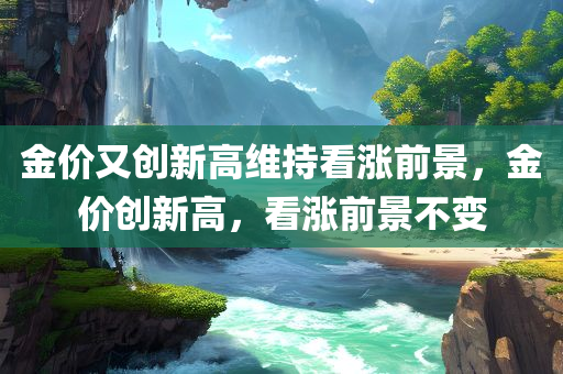 金价又创新高维持看涨前景，金价创新高，看涨前景不变，金价再创新高，前景维持看涨态势