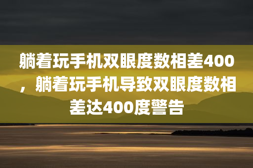躺着玩手机双眼度数相差400，躺着玩手机导致双眼度数相差达400度警告