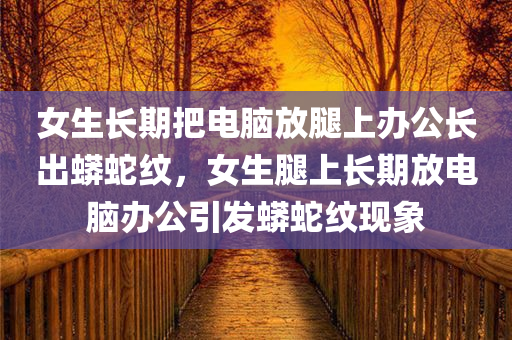 女生长期把电脑放腿上办公长出蟒蛇纹，女生腿上长期放电脑办公引发蟒蛇纹现象