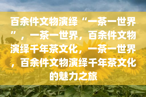 百余件文物演绎“一茶一世界”，一茶一世界，百余件文物演绎千年茶文化，一茶一世界，百余件文物演绎千年茶文化的魅力之旅