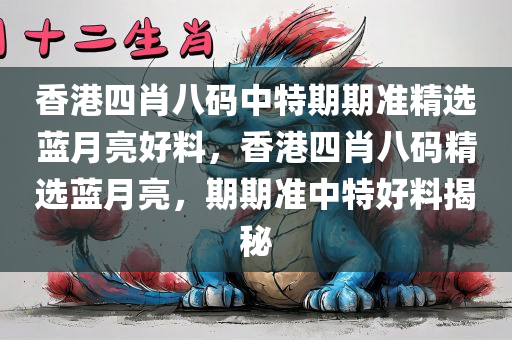 香港四肖八码中特期期准精选蓝月亮好料，香港四肖八码精选蓝月亮，期期准中特好料揭秘