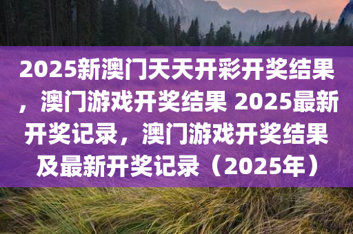 2025新澳门天天开彩开奖结果，澳门游戏开奖结果 2025最新开奖记录，澳门游戏开奖结果及最新开奖记录（2025年）