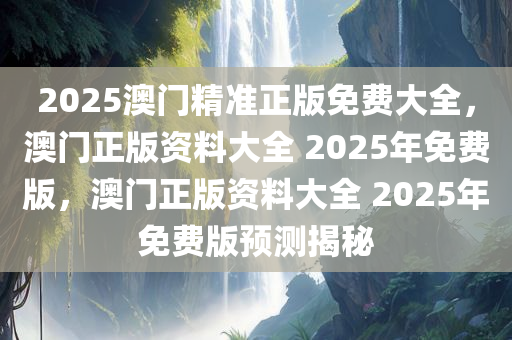 2025澳门精准正版免费大全，澳门正版资料大全 2025年免费版，澳门正版资料大全 2025年免费版预测揭秘