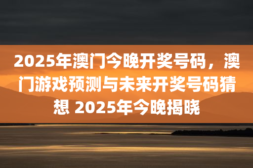 2025年澳门今晚开奖号码，澳门游戏预测与未来开奖号码猜想 2025年今晚揭晓