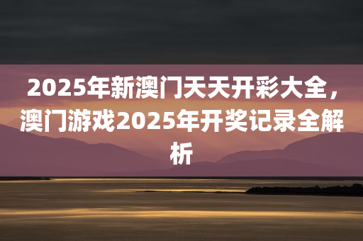 2025年新澳门天天开彩大全，澳门游戏2025年开奖记录全解析，澳门游戏开奖记录全解析，2025年新澳门天天开彩大全