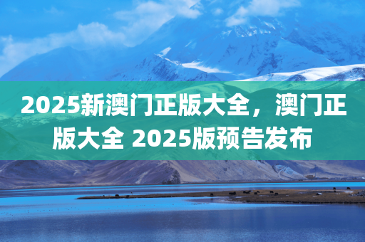 2025新澳门正版大全，澳门正版大全 2025版预告发布