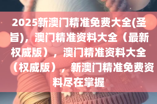 2025新澳门精准免费大全(圣旨)，澳门精准资料大全（最新权威版），澳门精准资料大全（权威版），新澳门精准免费资料尽在掌握