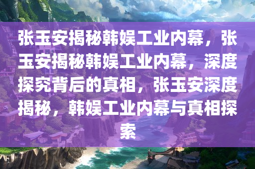 张玉安揭秘韩娱工业内幕，张玉安揭秘韩娱工业内幕，深度探究背后的真相，张玉安深度揭秘，韩娱工业内幕与真相探索