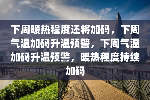 下周暖热程度还将加码，下周气温加码升温预警，下周气温加码升温预警，暖热程度持续加码
